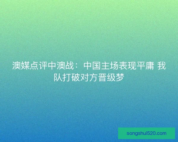 澳媒点评中澳战：中国主场表现平庸 我队打破对方晋级梦